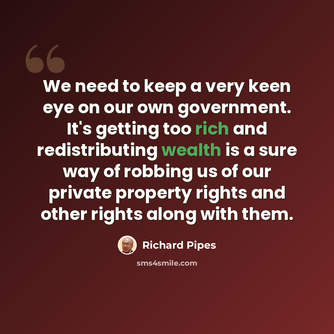 “We need to keep a very keen eye on our own government. It's getting too rich and redistributing wealth is a sure way of robbing us of our private property rights and other rights along with them.” quote by Richard Pipes