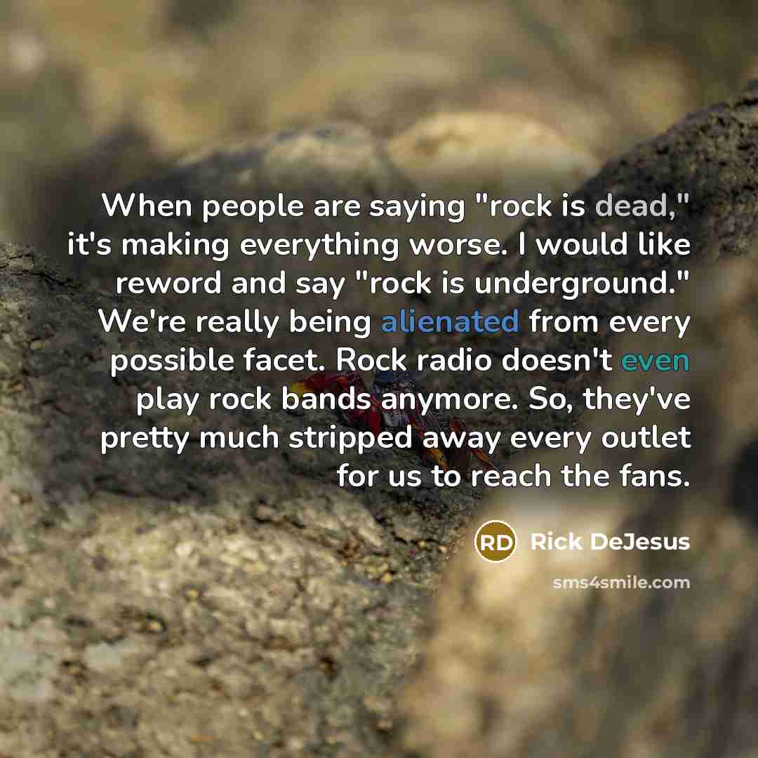 “When people are saying "rock is dead," it's making everything worse. I would like reword and say "rock is underground." We're really being alienated from every possible facet. Rock radio doesn't even play rock bands anymore. So, they've pretty much stripped away every outlet for us to reach the…” quote by Rick DeJesus