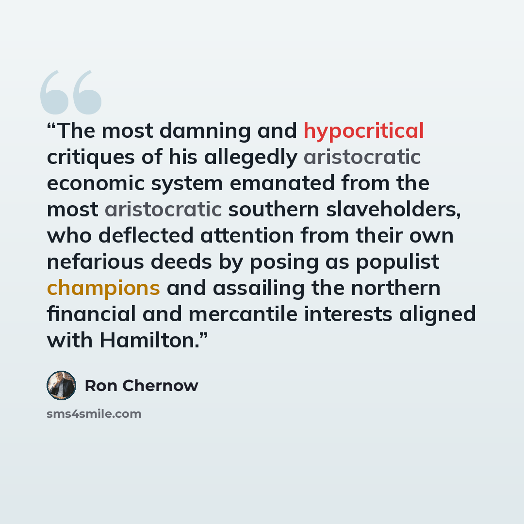 “The most damning and hypocritical critiques of his allegedly aristocratic economic system emanated from the most aristocratic southern slaveholders, who deflected attention from their own nefarious deeds by posing as populist champions and assailing the northern financial and mercantile interests…” quote by Ron Chernow