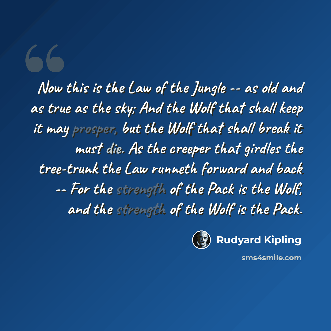 “Now this is the Law of the Jungle -- as old and as true as the sky; And the Wolf that shall keep it may prosper, but the Wolf that shall break it must die. As the creeper that girdles the tree-trunk the Law runneth forward and back -- For the strength of the Pack is the Wolf, and the strength of…” quote by Rudyard Kipling