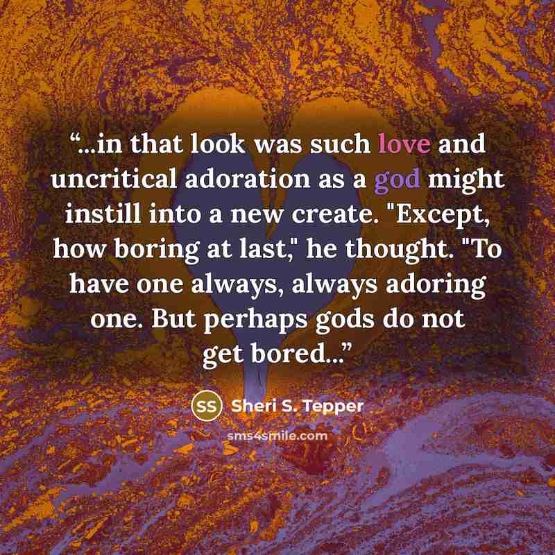 “...in that look was such love and uncritical adoration as a god might instill into a new create. "Except, how boring at last," he thought. "To have one always, always adoring one. But perhaps gods do not get bored...” quote by Sheri S. Tepper