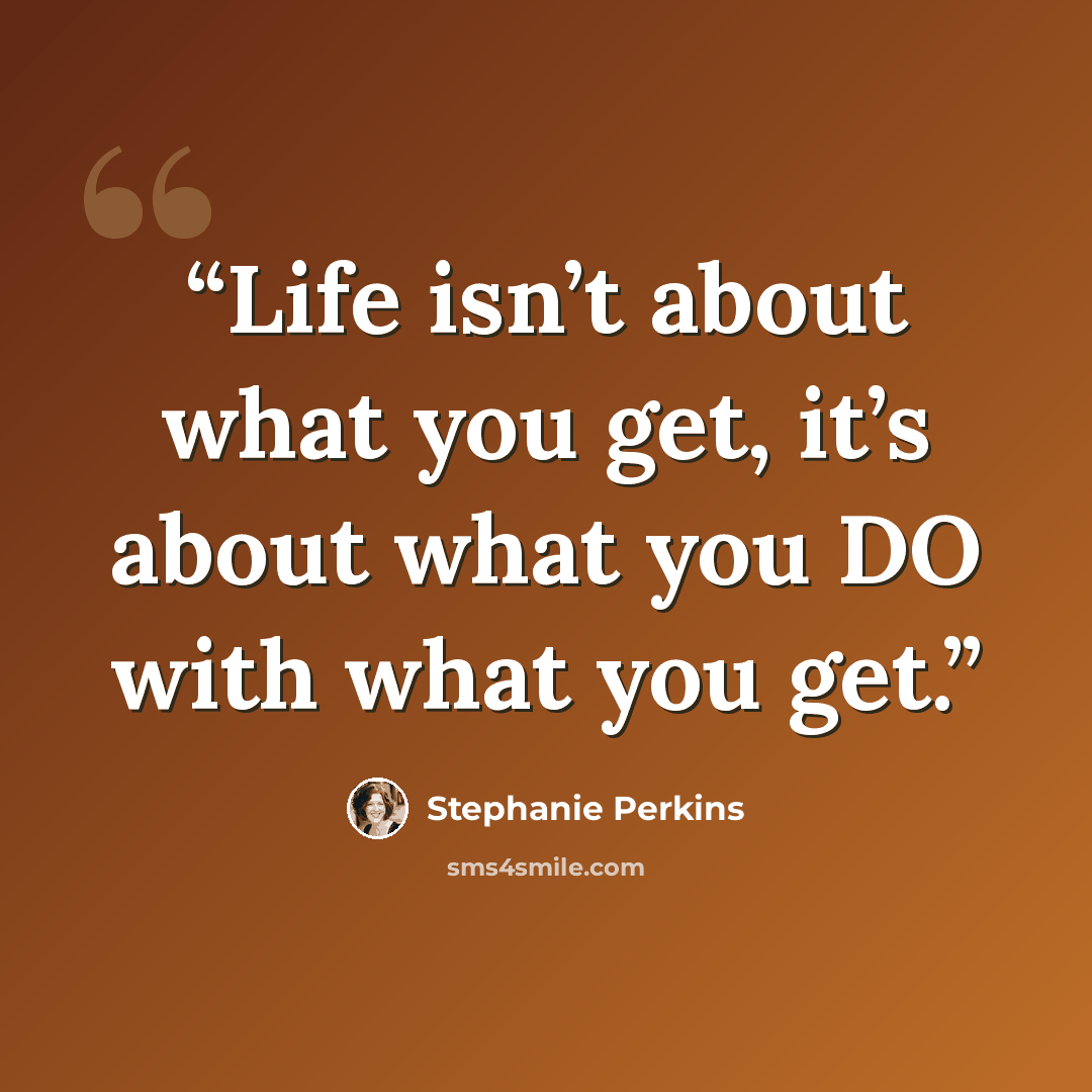 “Life isn’t about what you get, it’s about what you DO with what you get.” quote by Stephanie Perkins