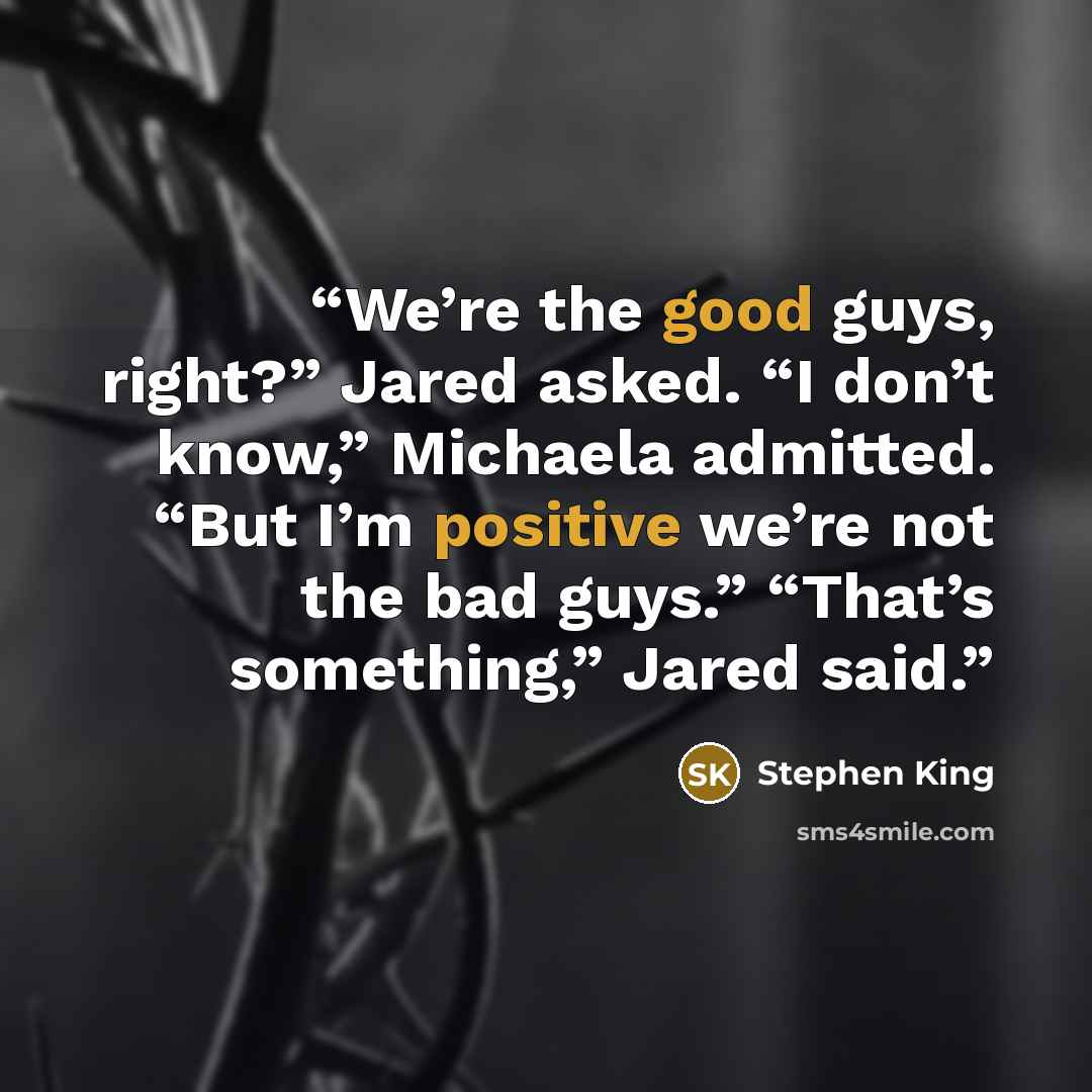 “We’re the good guys, right?” Jared asked. “I don’t know,” Michaela admitted. “But I’m positive we’re not the bad guys.” “That’s something,” Jared said.” quote by Stephen King