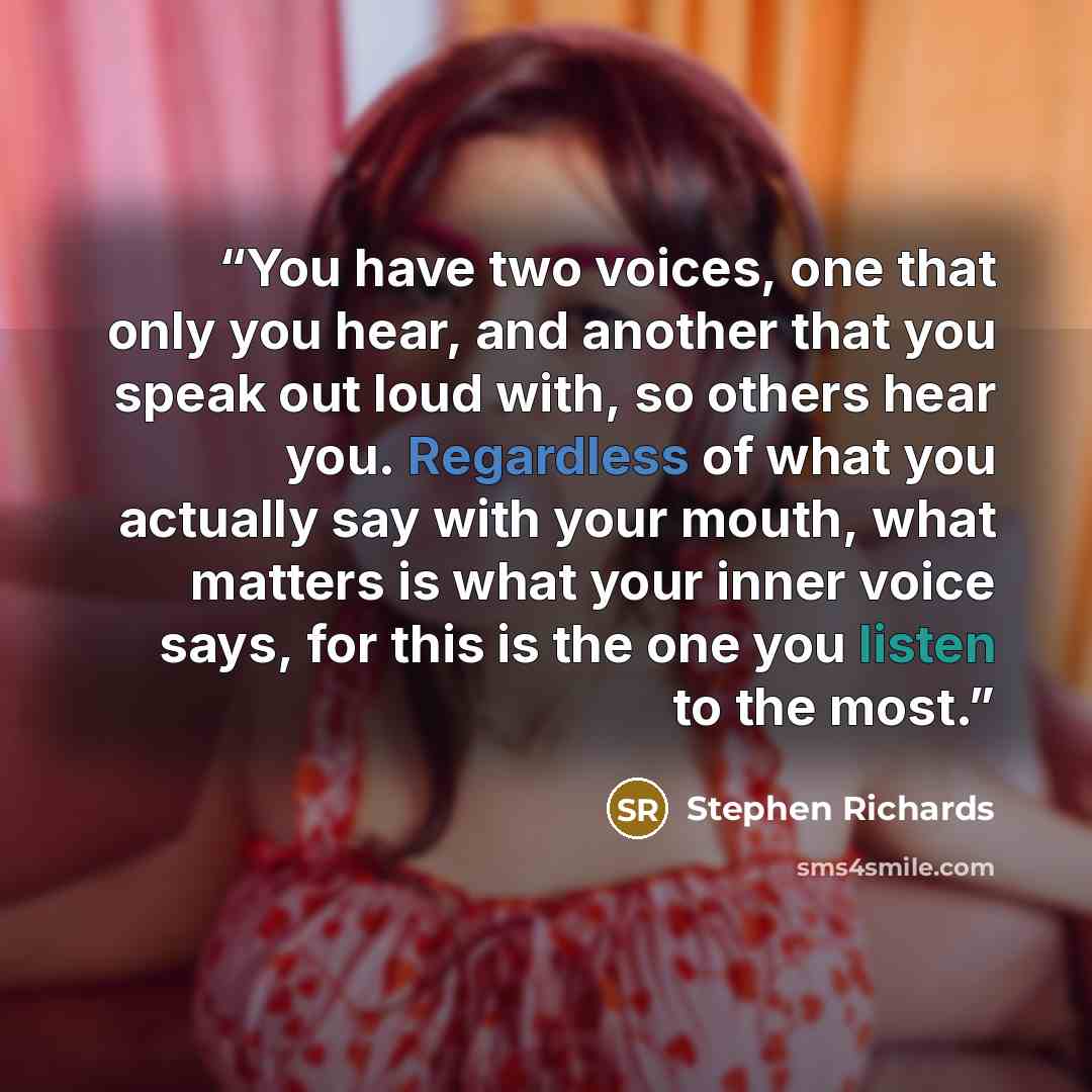 “You have two voices, one that only you hear, and another that you speak out loud with, so others hear you. Regardless of what you actually say with your mouth, what matters is what your inner voice says, for this is the one you listen to the most.” quote by Stephen Richards