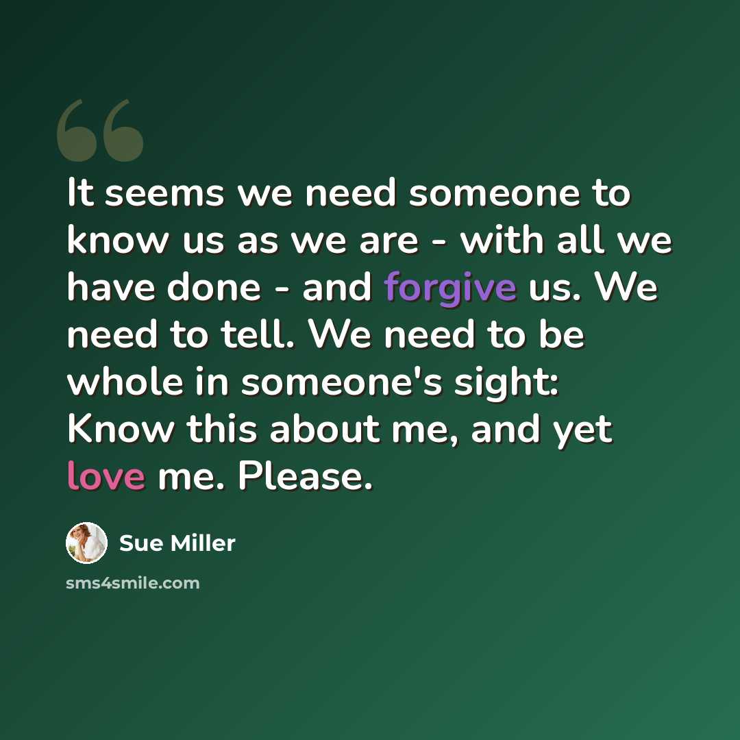 “It seems we need someone to know us as we are - with all we have done - and forgive us. We need to tell. We need to be whole in someone's sight: Know this about me, and yet love me. Please.” quote by Sue Miller
