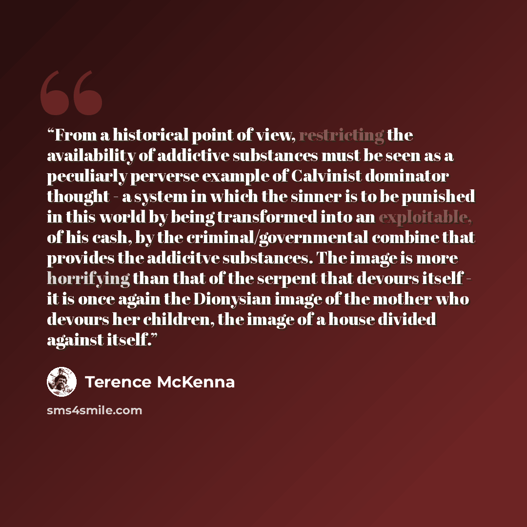 “From a historical point of view, restricting the availability of addictive substances must be seen as a peculiarly perverse example of Calvinist dominator thought - a system in which the sinner is to be punished in this world by being transformed into an exploitable, of his cash, by the…” quote by Terence McKenna
