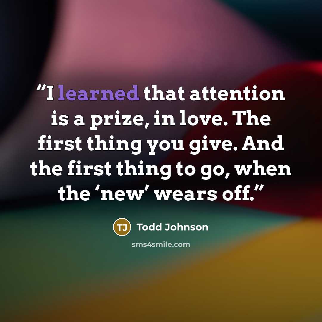 “I learned that attention is a prize, in love. The first thing you give. And the first thing to go, when the ‘new’ wears off.” quote by Todd Johnson