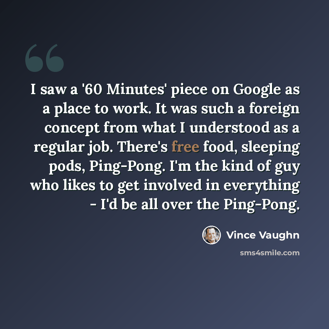 “I saw a '60 Minutes' piece on Google as a place to work. It was such a foreign concept from what I understood as a regular job. There's free food, sleeping pods, Ping-Pong. I'm the kind of guy who likes to get involved in everything - I'd be all over the Ping-Pong.” quote by Vince Vaughn
