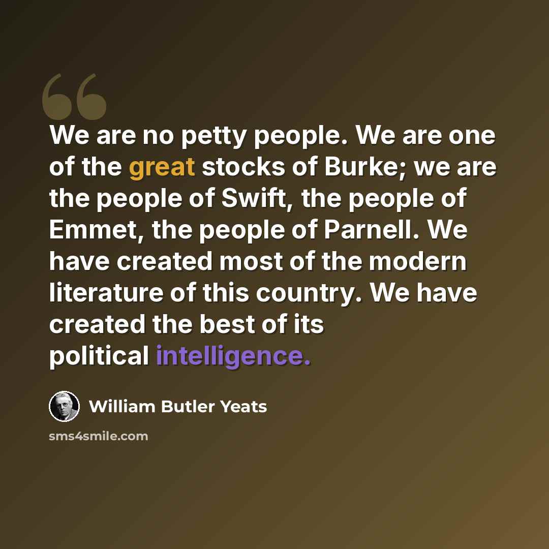 “We are no petty people. We are one of the great stocks of Burke; we are the people of Swift, the people of Emmet, the people of Parnell. We have created most of the modern literature of this country. We have created the best of its political intelligence.” quote by William Butler Yeats