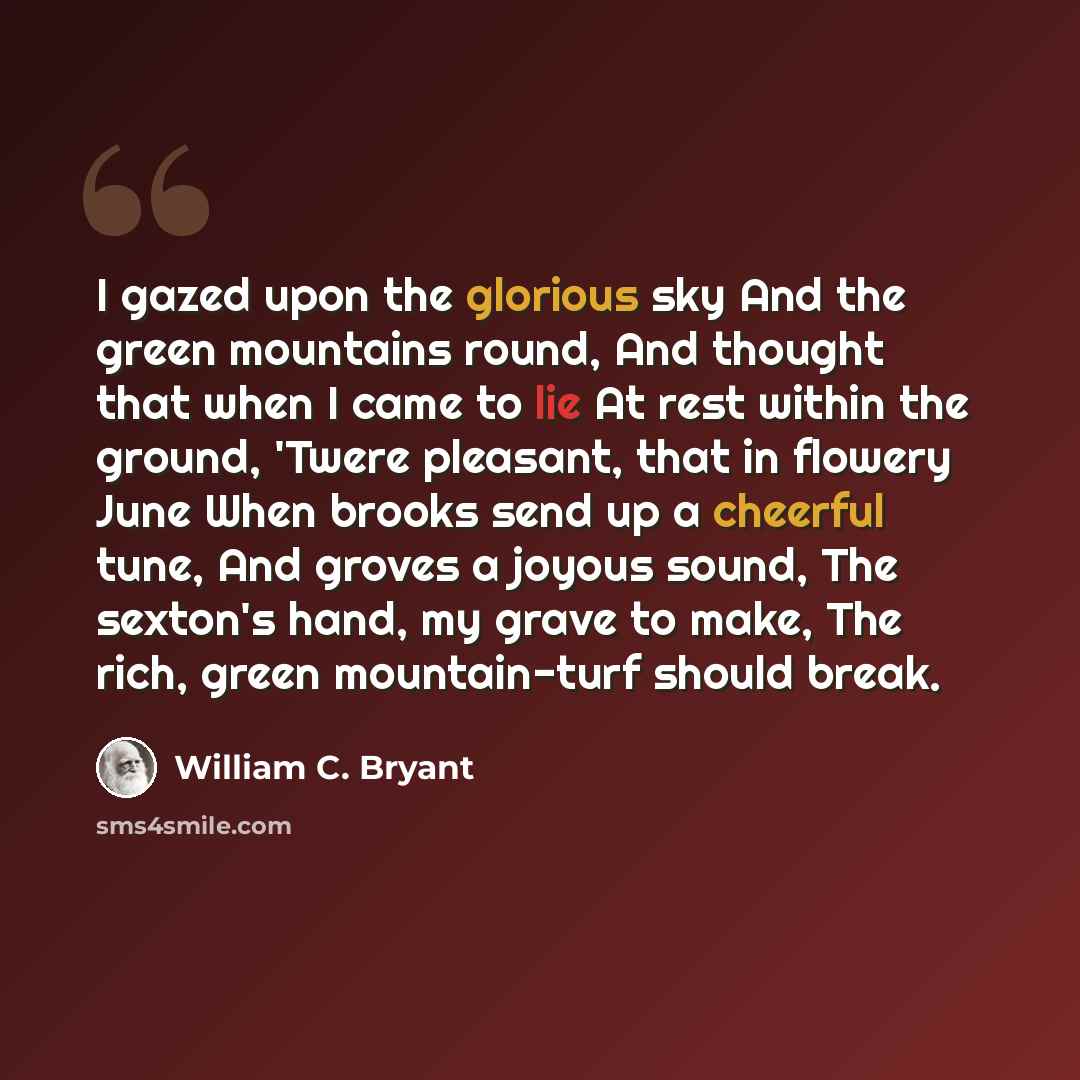 “I gazed upon the glorious sky And the green mountains round, And thought that when I came to lie At rest within the ground, 'Twere pleasant, that in flowery June When brooks send up a cheerful tune, And groves a joyous sound, The sexton's hand, my grave to make, The rich, green mountain-turf…” quote by William C. Bryant