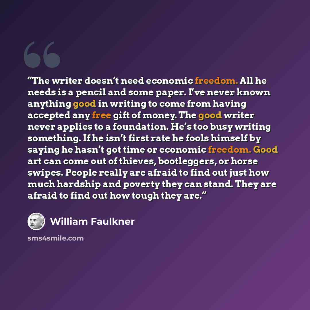 “The writer doesn’t need economic freedom. All he needs is a pencil and some paper. I’ve never known anything good in writing to come from having accepted any free gift of money. The good writer never applies to a foundation. He’s too busy writing something. If he isn’t first rate he fools himself…” quote by William Faulkner