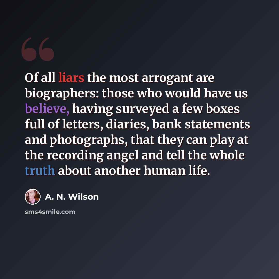 “Of all liars the most arrogant are biographers: those who would have us believe, having surveyed a few boxes full of letters, diaries, bank statements and photographs, that they can play at the recording angel and tell the whole truth about another human life.” quote by A. N. Wilson
