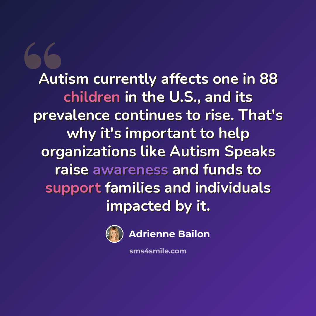 “Autism currently affects one in 88 children in the U.S., and its prevalence continues to rise. That's why it's important to help organizations like Autism Speaks raise awareness and funds to support families and individuals impacted by it.” quote by Adrienne Bailon