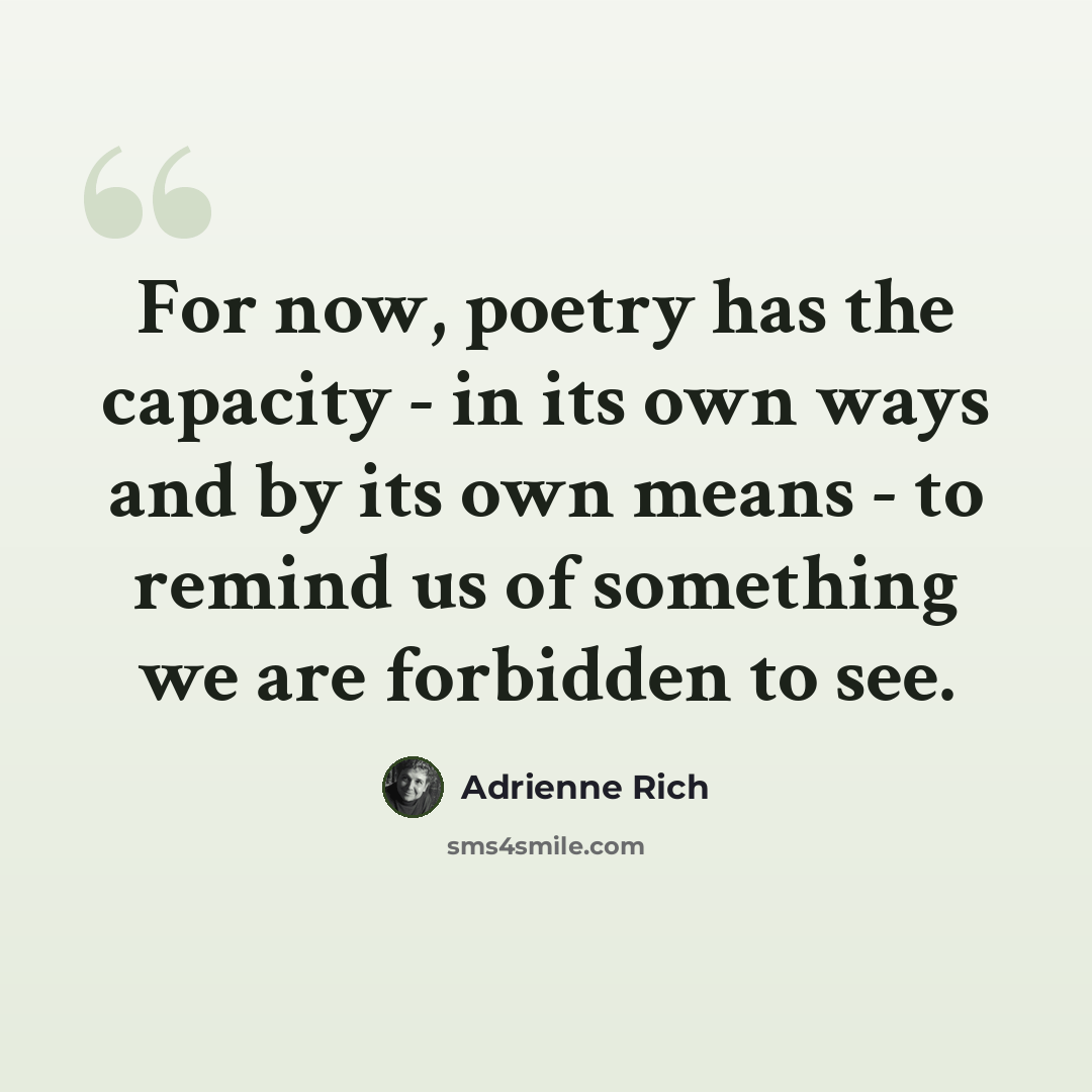 “For now, poetry has the capacity - in its own ways and by its own means - to remind us of something we are forbidden to see.” quote by Adrienne Rich