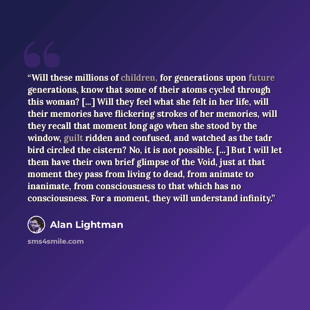 “Will these millions of children, for generations upon future generations, know that some of their atoms cycled through this woman? [...] Will they feel what she felt in her life, will their memories have flickering strokes of her memories, will they recall that moment long ago when she stood by…” quote by Alan Lightman