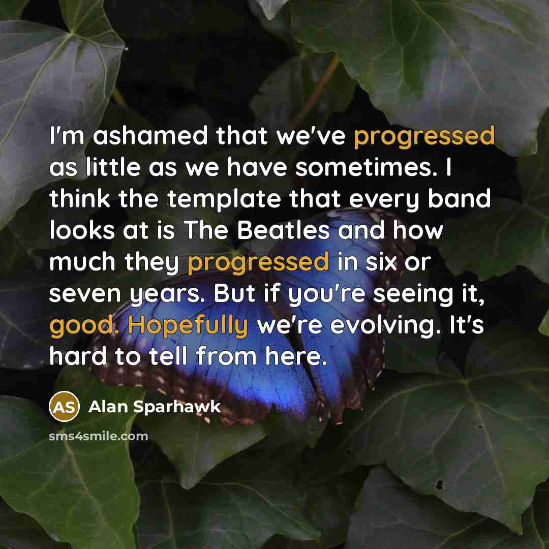 “I'm ashamed that we've progressed as little as we have sometimes. I think the template that every band looks at is The Beatles and how much they progressed in six or seven years. But if you're seeing it, good. Hopefully we're evolving. It's hard to tell from here.” quote by Alan Sparhawk