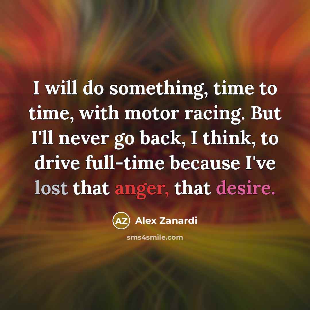 “I will do something, time to time, with motor racing. But I'll never go back, I think, to drive full-time because I've lost that anger, that desire.” quote by Alex Zanardi