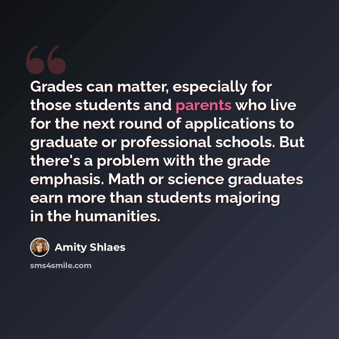 “Grades can matter, especially for those students and parents who live for the next round of applications to graduate or professional schools. But there's a problem with the grade emphasis. Math or science graduates earn more than students majoring in the humanities.” quote by Amity Shlaes