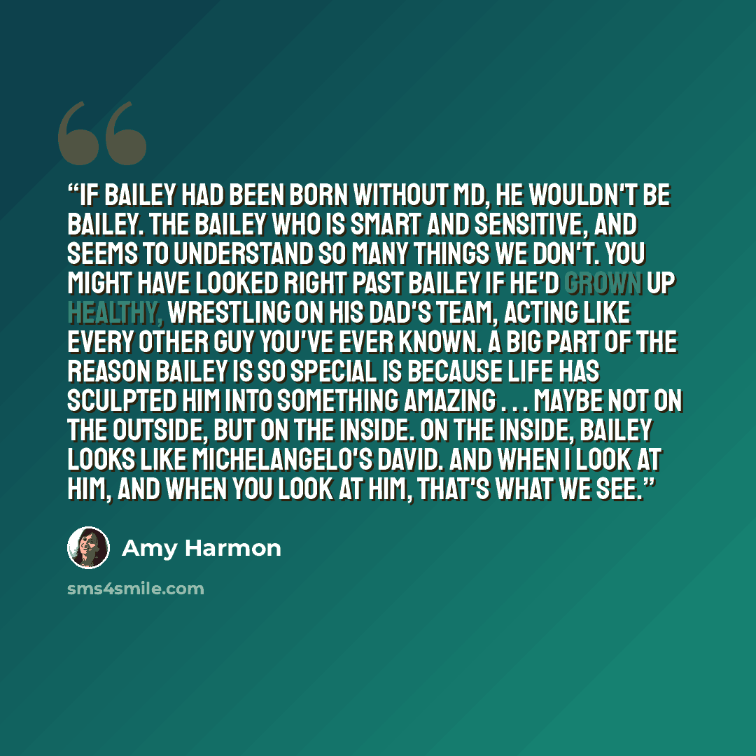 “If Bailey had been born without MD, he wouldn't be Bailey. The Bailey who is smart and sensitive, and seems to understand so many things we don't. You might have looked right past Bailey if he'd grown up healthy, wrestling on his dad's team, acting like every other guy you've ever known. A big…” quote by Amy Harmon