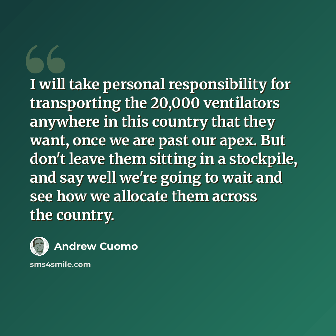 “I will take personal responsibility for transporting the 20,000 ventilators anywhere in this country that they want, once we are past our apex. But don't leave them sitting in a stockpile, and say well we're going to wait and see how we allocate them across the country.” quote by Andrew Cuomo