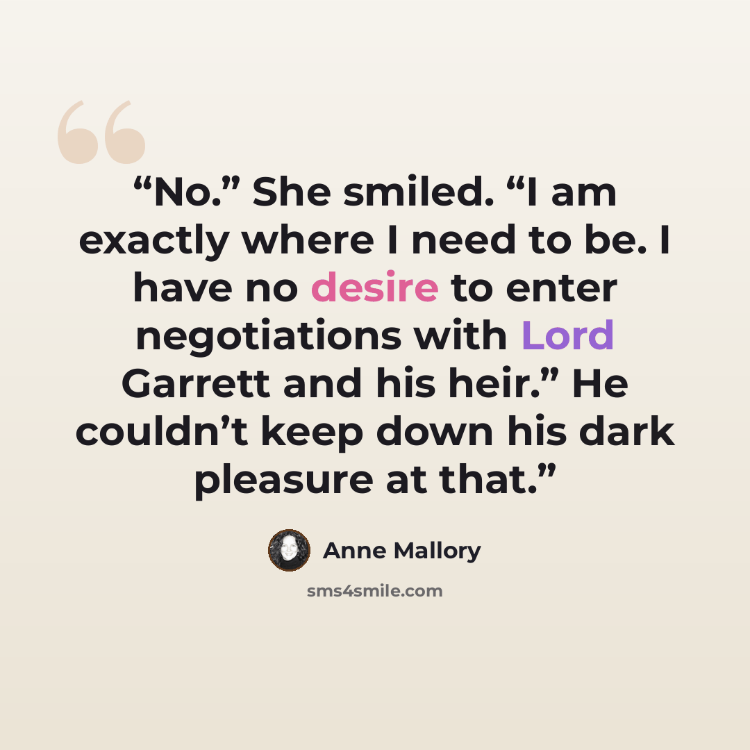 “No.” She smiled. “I am exactly where I need to be. I have no desire to enter negotiations with Lord Garrett and his heir.” He couldn’t keep down his dark pleasure at that.” quote by Anne Mallory