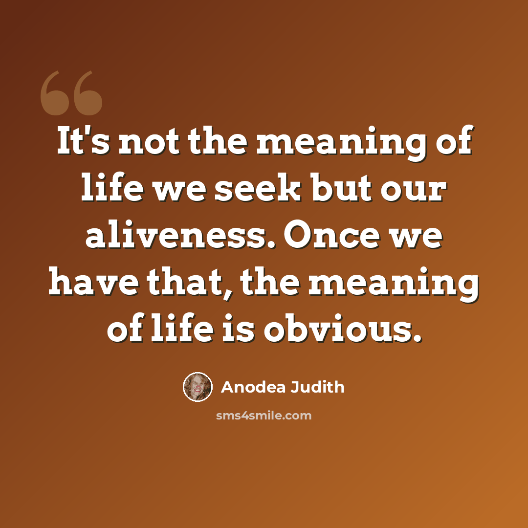 “It's not the meaning of life we seek but our aliveness. Once we have that, the meaning of life is obvious.” quote by Anodea Judith