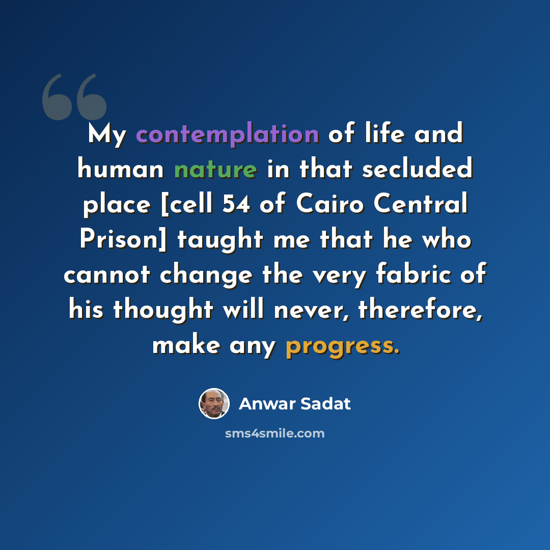 “My contemplation of life and human nature in that secluded place [cell 54 of Cairo Central Prison] taught me that he who cannot change the very fabric of his thought will never, therefore, make any progress.” quote by Anwar Sadat