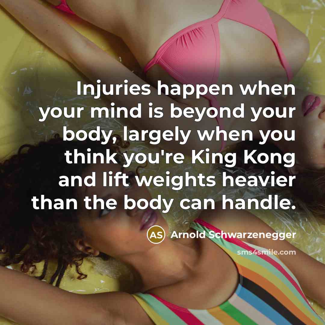 “Injuries happen when your mind is beyond your body, largely when you think you're King Kong and lift weights heavier than the body can handle.” quote by Arnold Schwarzenegger