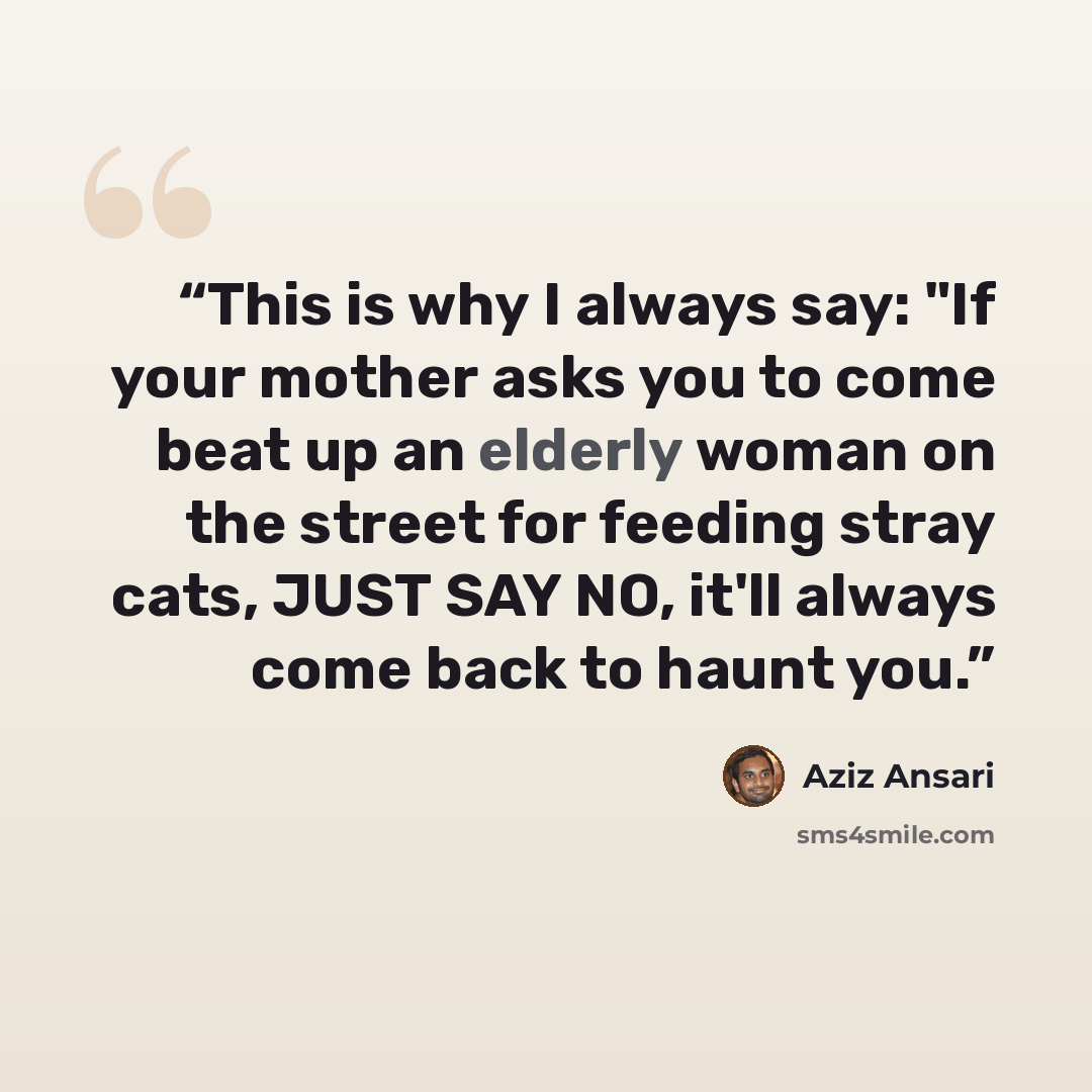 “This is why I always say: "If your mother asks you to come beat up an elderly woman on the street for feeding stray cats, JUST SAY NO, it'll always come back to haunt you.” quote by Aziz Ansari