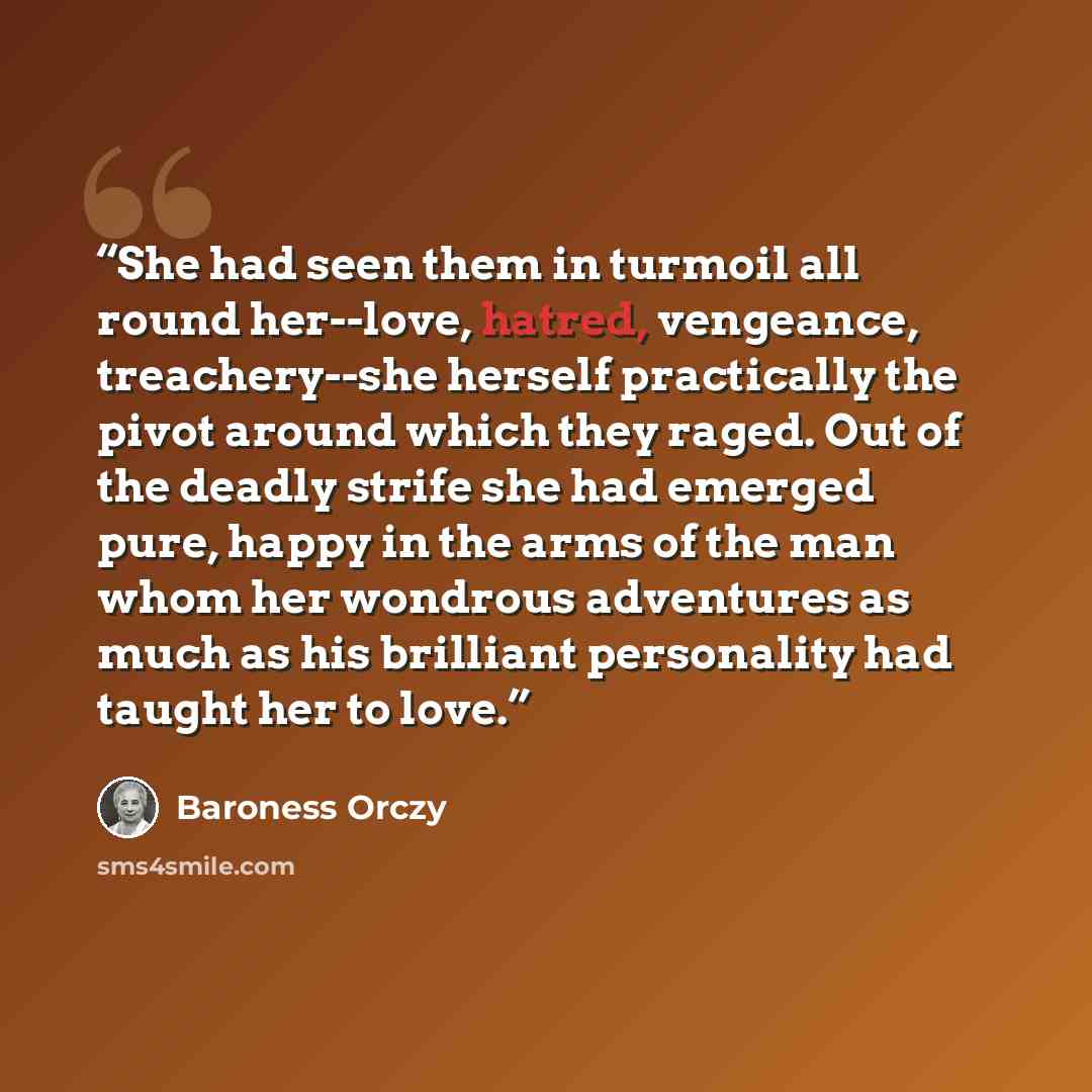 “She had seen them in turmoil all round her--love, hatred, vengeance, treachery--she herself practically the pivot around which they raged. Out of the deadly strife she had emerged pure, happy in the arms of the man whom her wondrous adventures as much as his brilliant personality had taught her to…” quote by Baroness Orczy