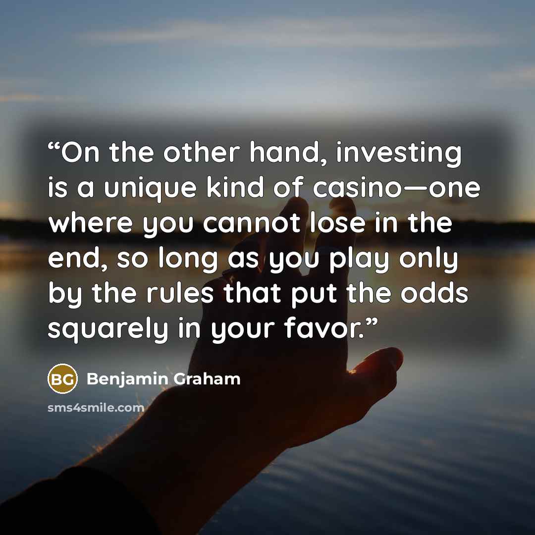 “On the other hand, investing is a unique kind of casino—one where you cannot lose in the end, so long as you play only by the rules that put the odds squarely in your favor.” quote by Benjamin Graham