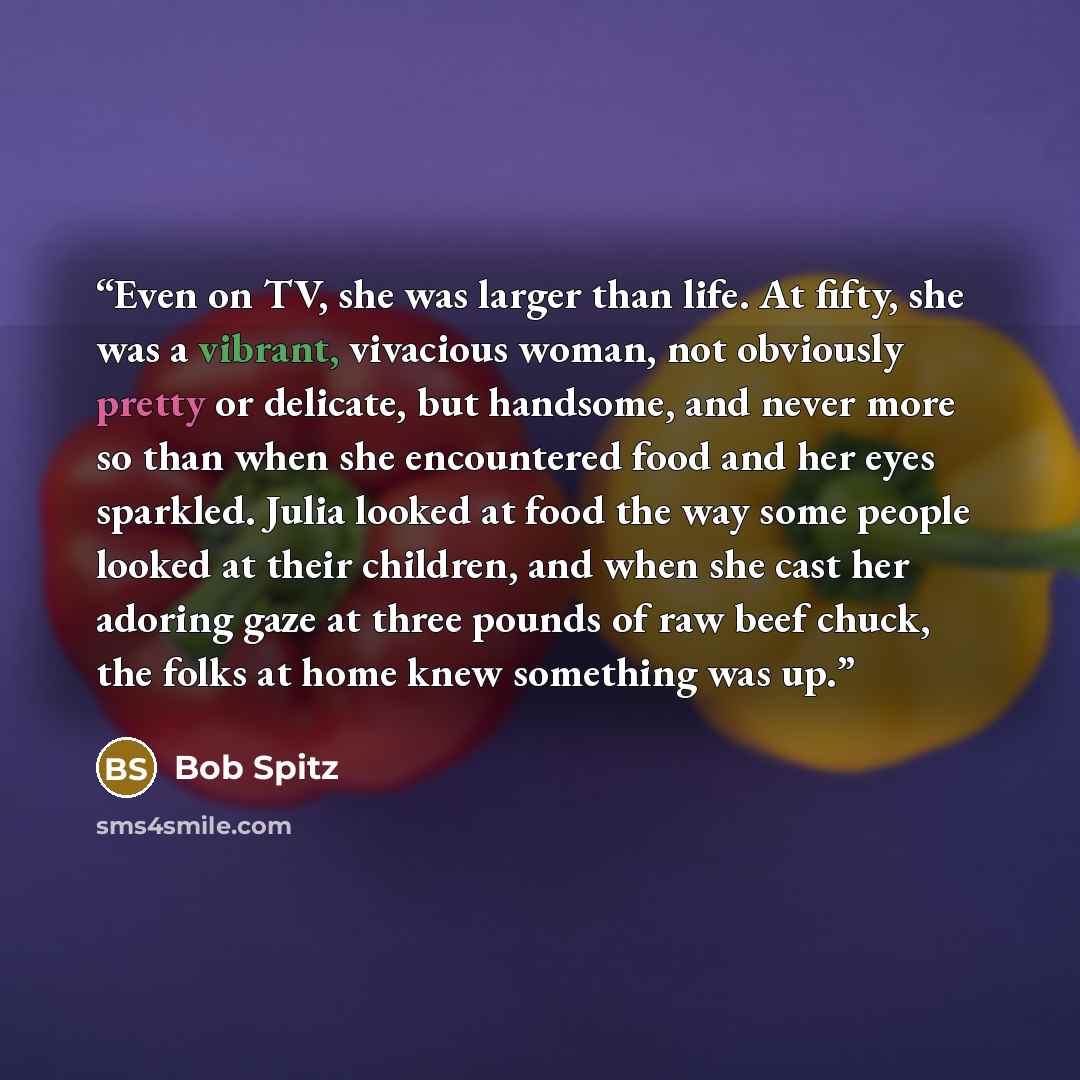 “Even on TV, she was larger than life. At fifty, she was a vibrant, vivacious woman, not obviously pretty or delicate, but handsome, and never more so than when she encountered food and her eyes sparkled. Julia looked at food the way some people looked at their children, and when she cast her…” quote by Bob Spitz
