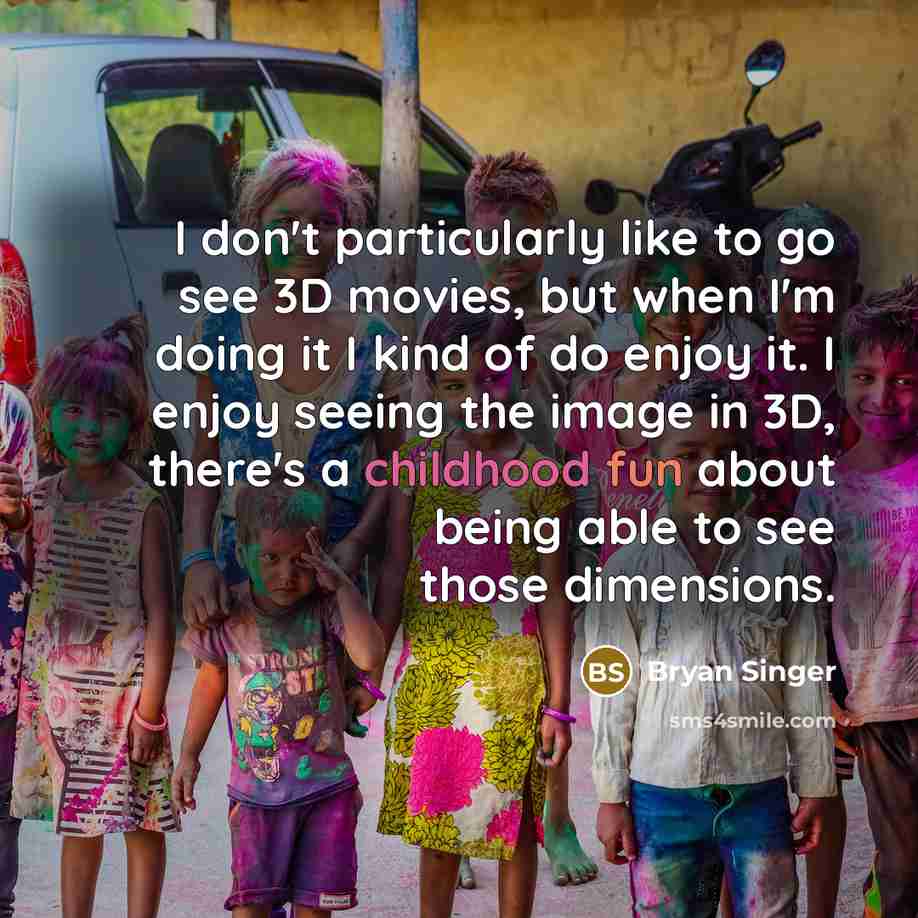 “I don't particularly like to go see 3D movies, but when I'm doing it I kind of do enjoy it. I enjoy seeing the image in 3D, there's a childhood fun about being able to see those dimensions.” quote by Bryan Singer