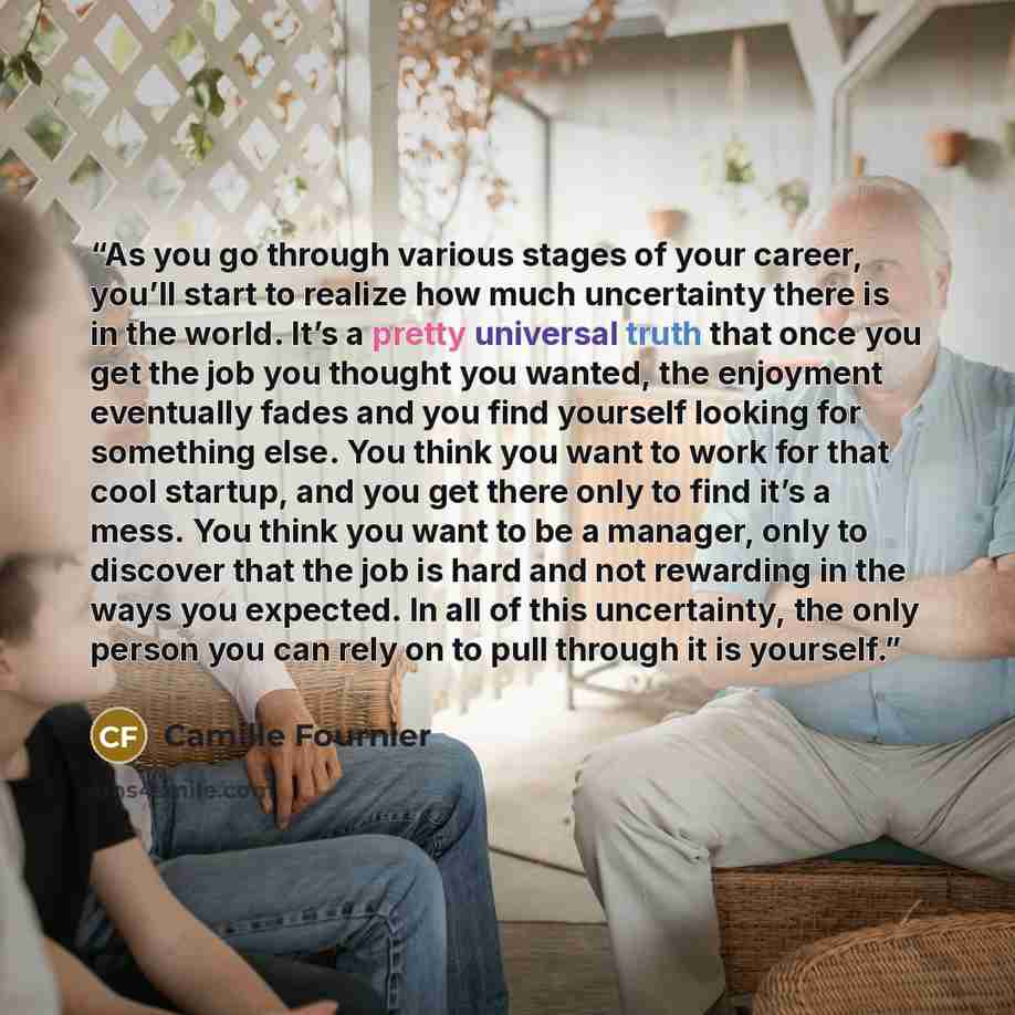“As you go through various stages of your career, you’ll start to realize how much uncertainty there is in the world. It’s a pretty universal truth that once you get the job you thought you wanted, the enjoyment eventually fades and you find yourself looking for something else. You think you want…” quote by Camille Fournier