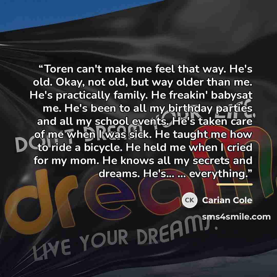 “Toren can't make me feel that way. He's old. Okay, not old, but way older than me. He's practically family. He freakin' babysat me. He's been to all my birthday parties and all my school events. He's taken care of me when I was sick. He taught me how to ride a bicycle. He held me when I cried for…” quote by Carian Cole