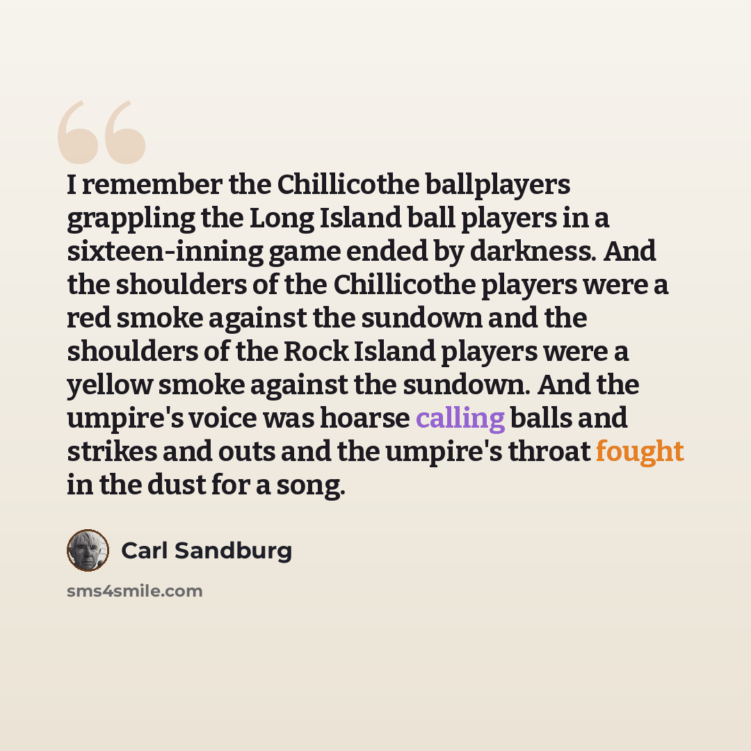“I remember the Chillicothe ballplayers grappling the Long Island ball players in a sixteen-inning game ended by darkness. And the shoulders of the Chillicothe players were a red smoke against the sundown and the shoulders of the Rock Island players were a yellow smoke against the sundown. And the…” quote by Carl Sandburg
