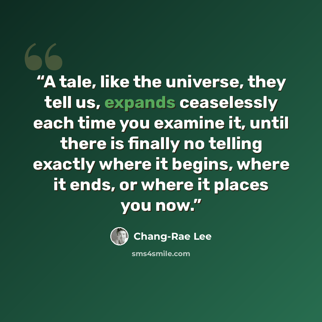 “A tale, like the universe, they tell us, expands ceaselessly each time you examine it, until there is finally no telling exactly where it begins, where it ends, or where it places you now.” quote by Chang-rae Lee