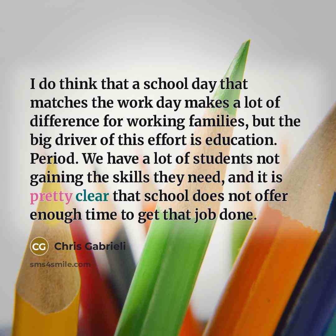 “I do think that a school day that matches the work day makes a lot of difference for working families, but the big driver of this effort is education. Period. We have a lot of students not gaining the skills they need, and it is pretty clear that school does not offer enough time to get that job…” quote by Chris Gabrieli