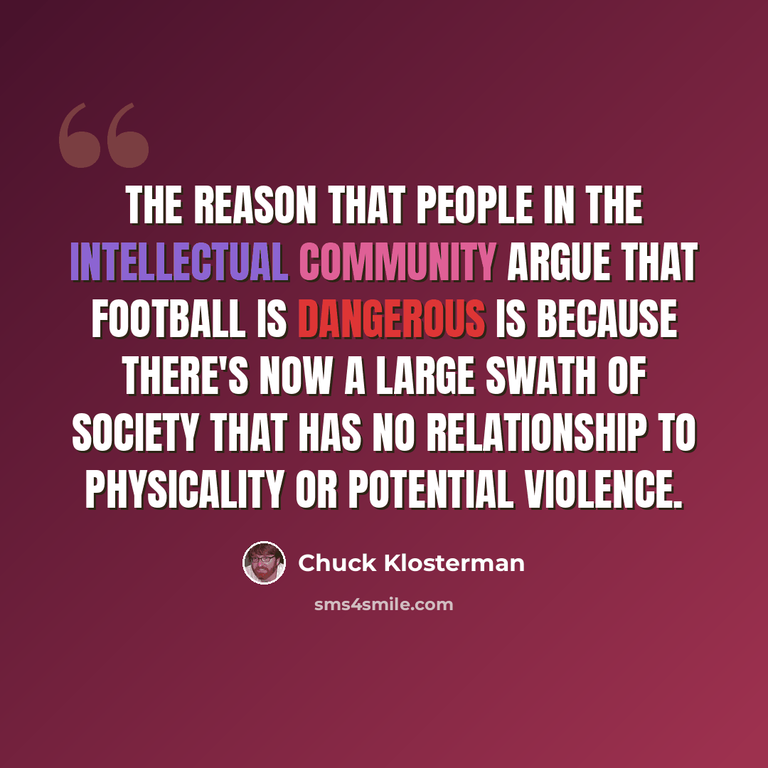“The reason that people in the intellectual community argue that football is dangerous is because there's now a large swath of society that has no relationship to physicality or potential violence.” quote by Chuck Klosterman