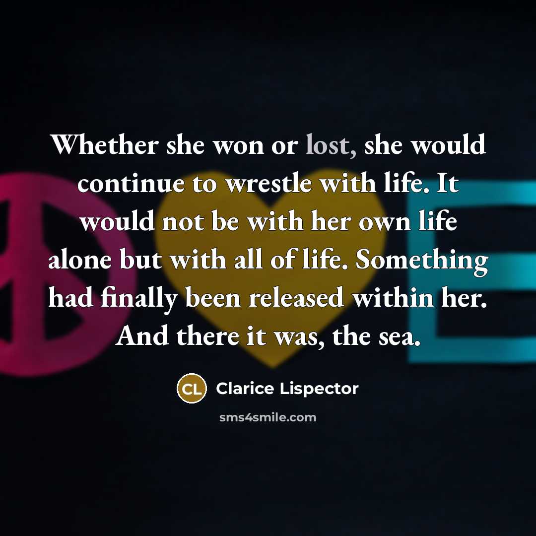 “Whether she won or lost, she would continue to wrestle with life. It would not be with her own life alone but with all of life. Something had finally been released within her. And there it was, the sea.” quote by Clarice Lispector