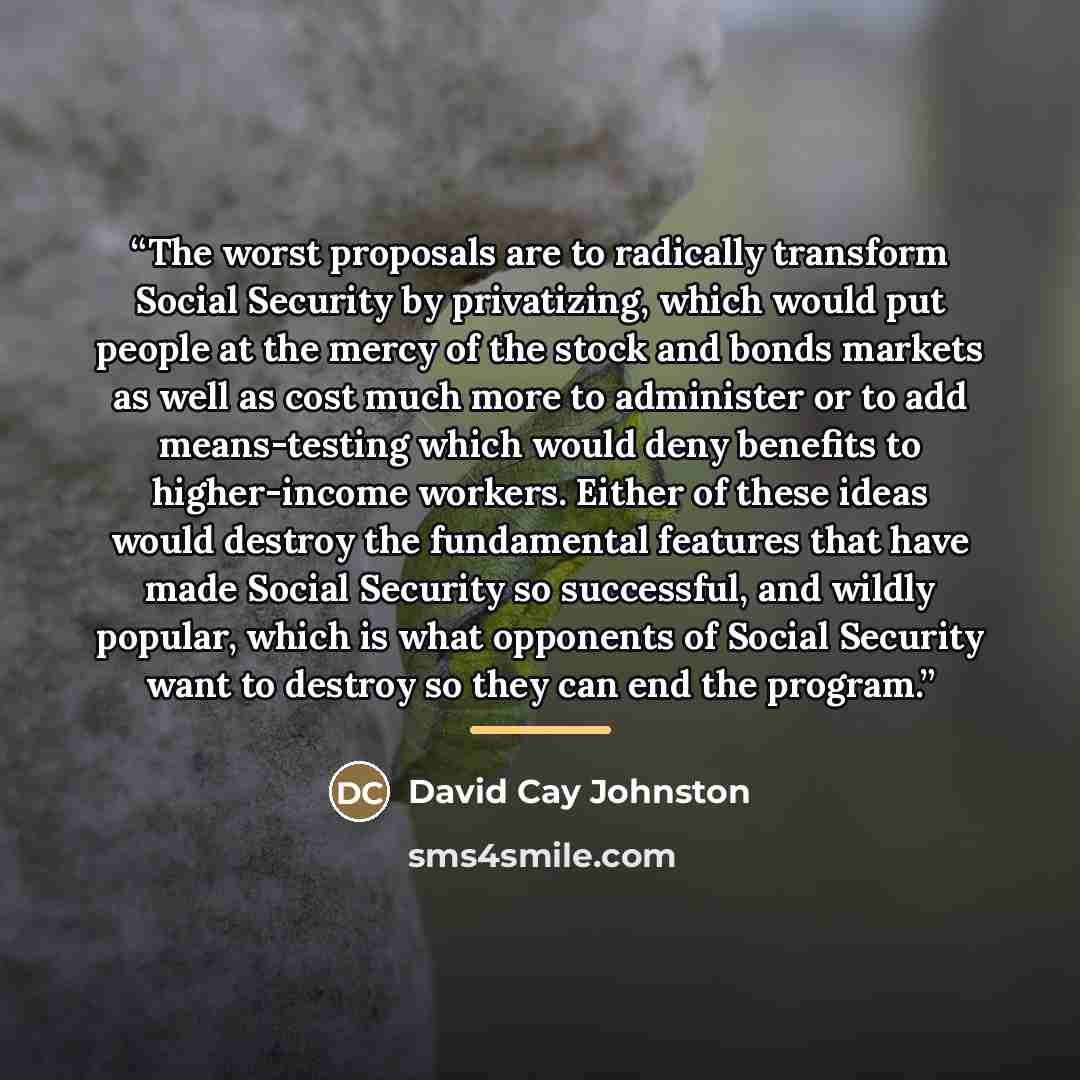 “The worst proposals are to radically transform Social Security by privatizing, which would put people at the mercy of the stock and bonds markets as well as cost much more to administer or to add means-testing which would deny benefits to higher-income workers. Either of these ideas would destroy…” quote by David Cay Johnston
