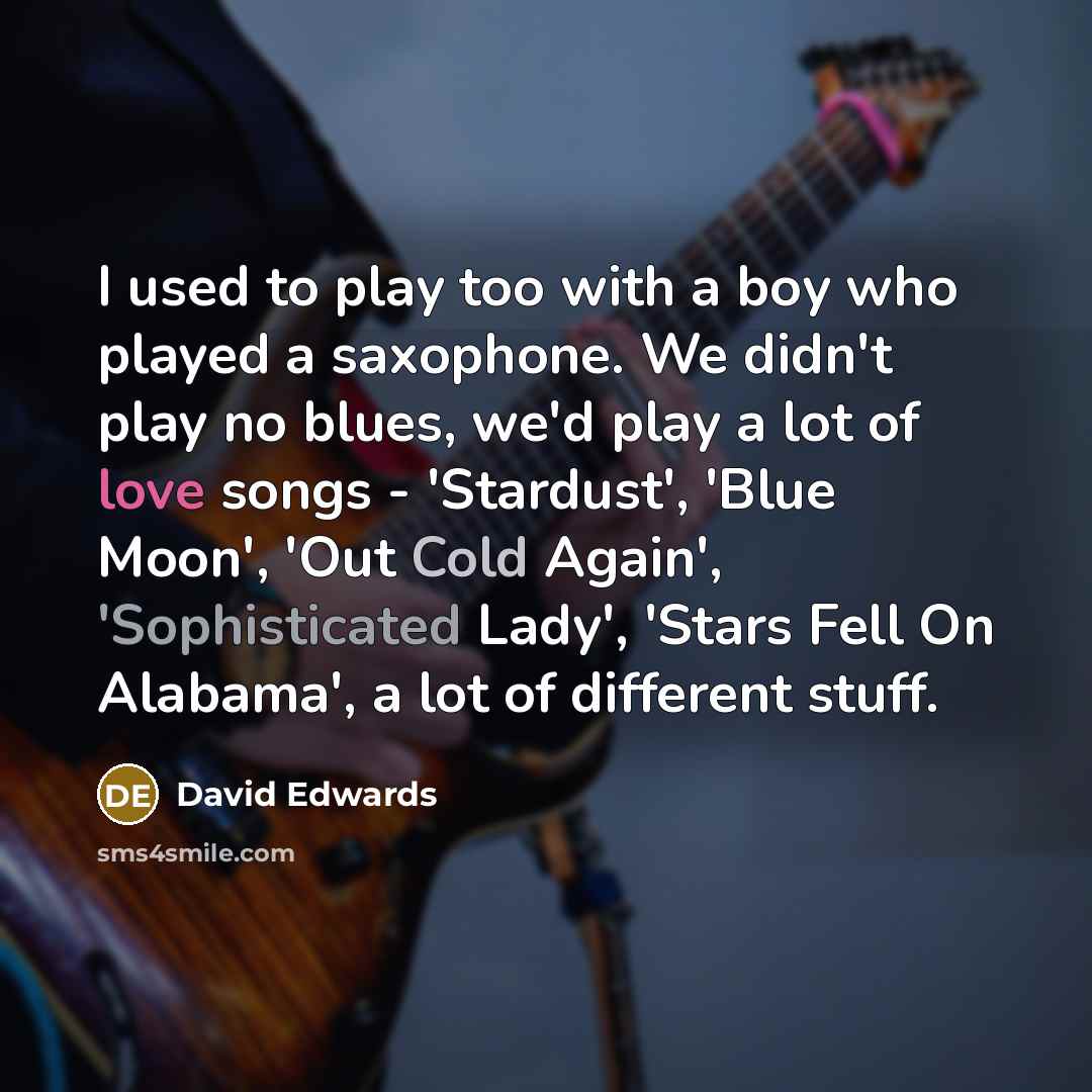 “I used to play too with a boy who played a saxophone. We didn't play no blues, we'd play a lot of love songs - 'Stardust', 'Blue Moon', 'Out Cold Again', 'Sophisticated Lady', 'Stars Fell On Alabama', a lot of different stuff.” quote by David Edwards