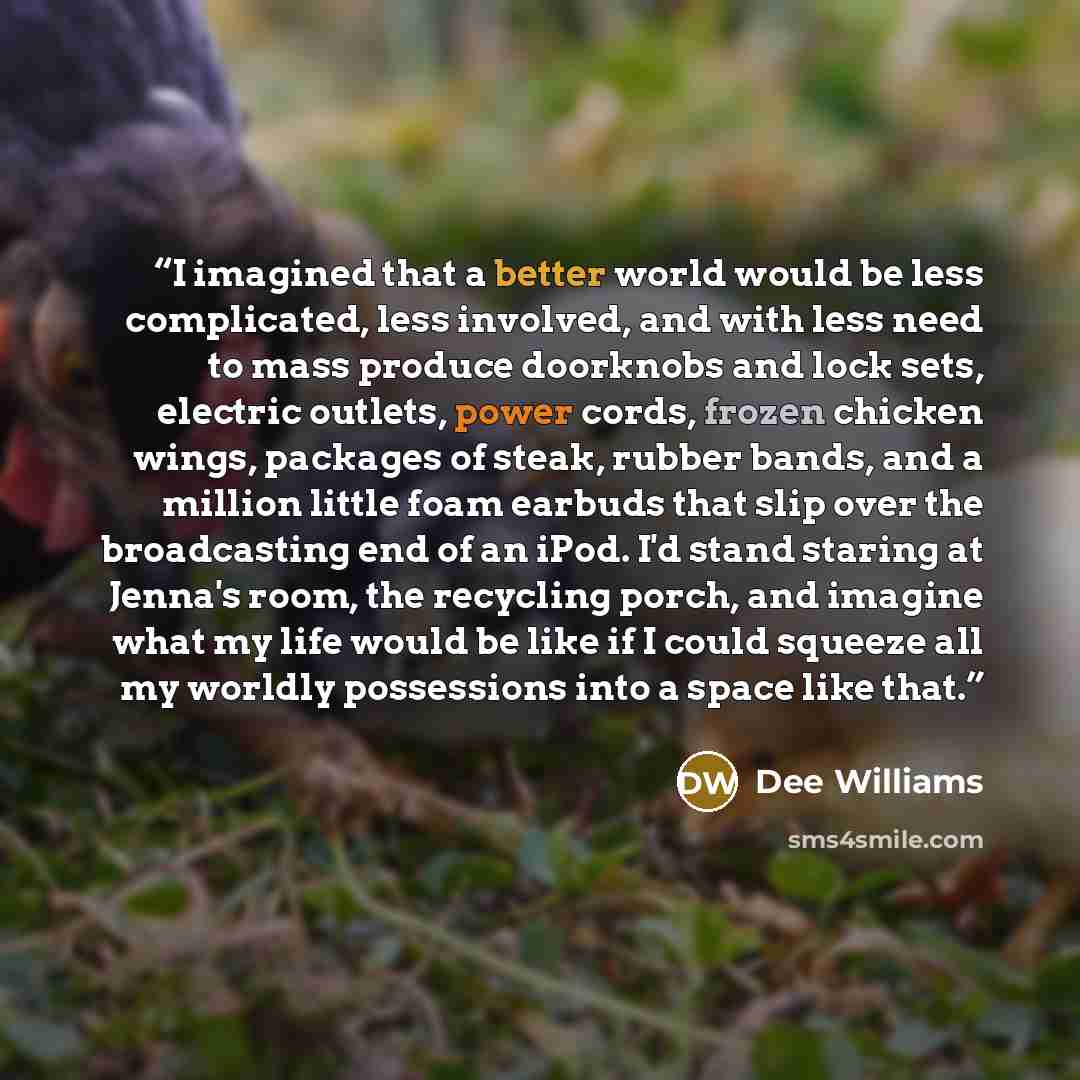 “I imagined that a better world would be less complicated, less involved, and with less need to mass produce doorknobs and lock sets, electric outlets, power cords, frozen chicken wings, packages of steak, rubber bands, and a million little foam earbuds that slip over the broadcasting end of an…” quote by Dee Williams