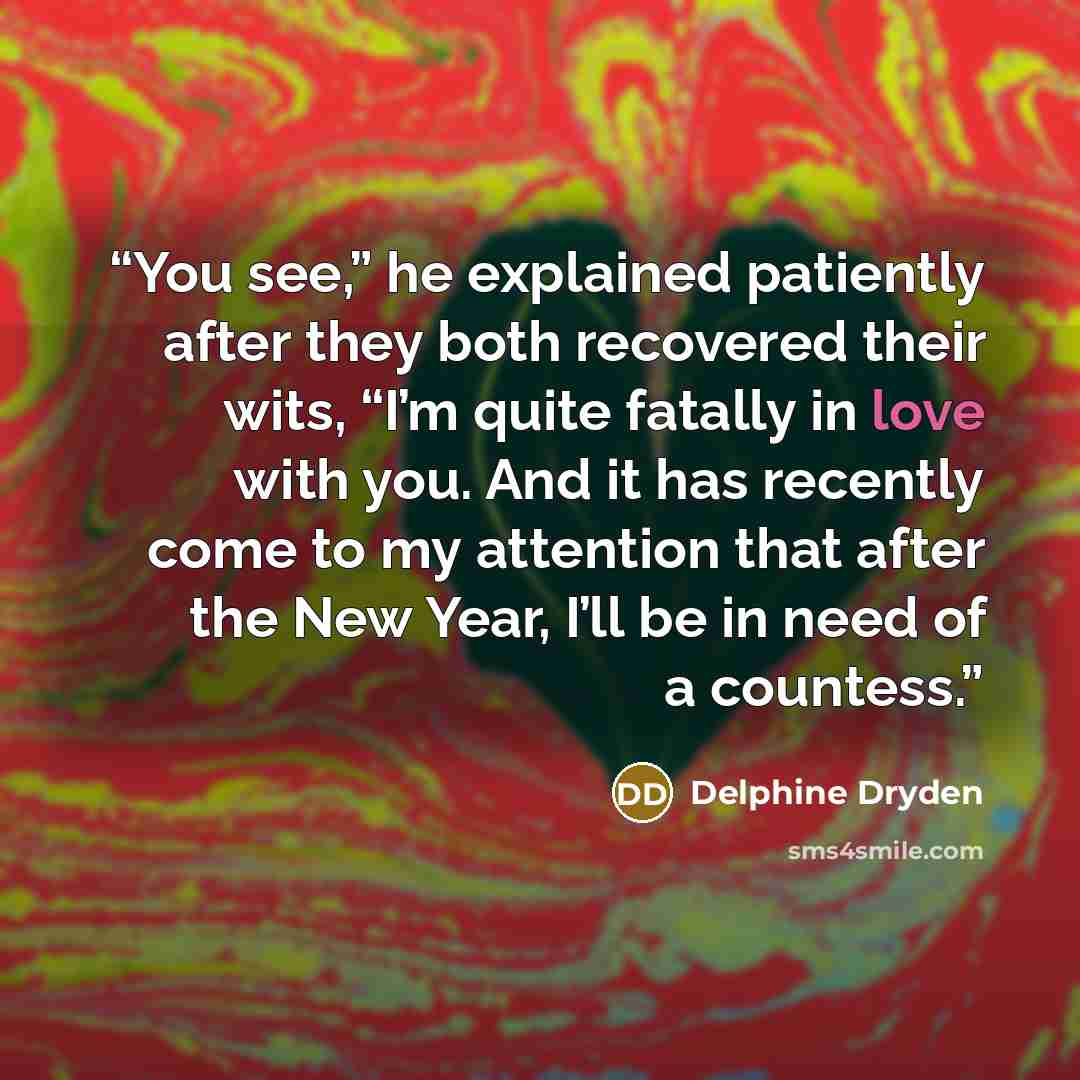 “You see,” he explained patiently after they both recovered their wits, “I’m quite fatally in love with you. And it has recently come to my attention that after the New Year, I’ll be in need of a countess.” quote by Delphine Dryden