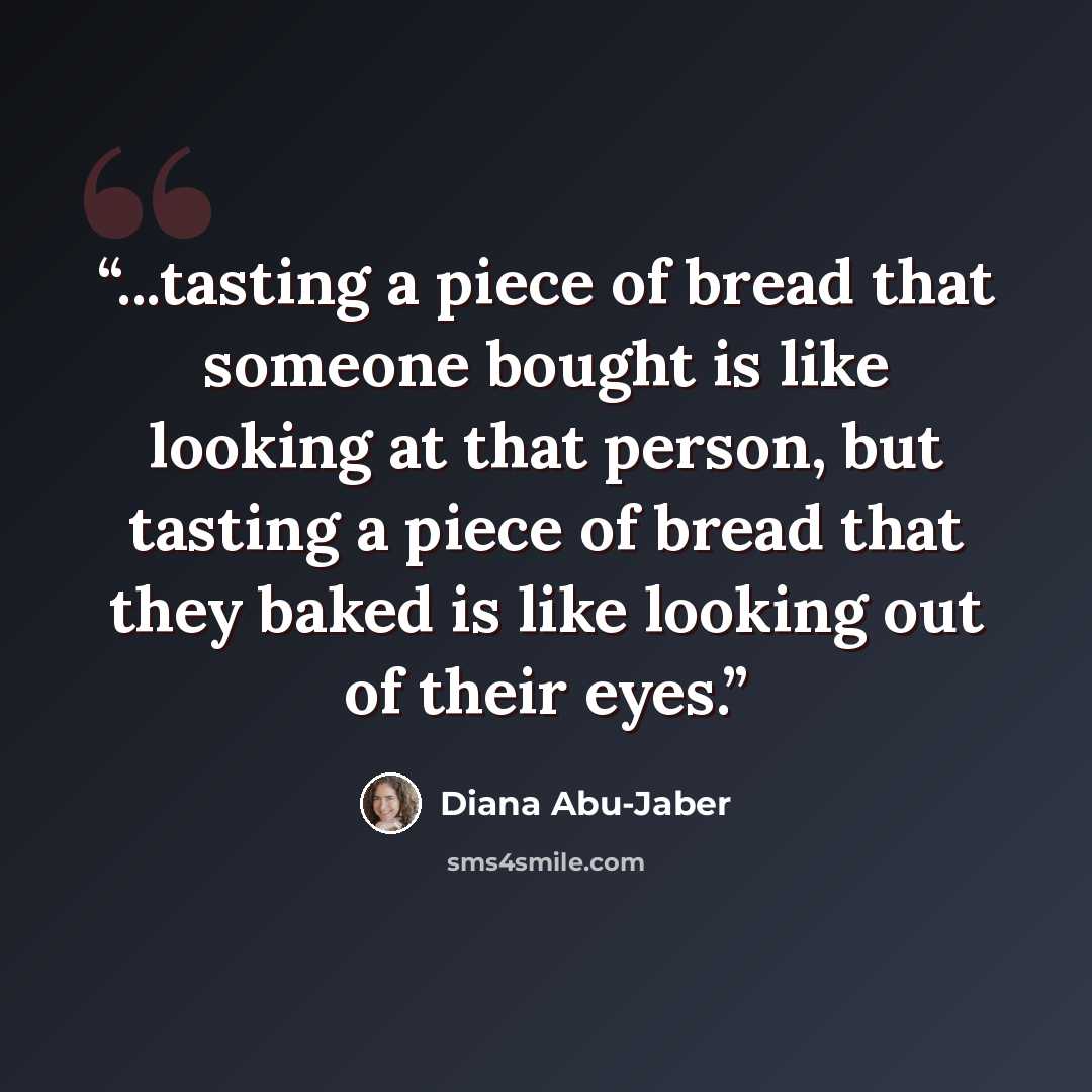 “...tasting a piece of bread that someone bought is like looking at that person, but tasting a piece of bread that they baked is like looking out of their eyes.” quote by Diana Abu-Jaber