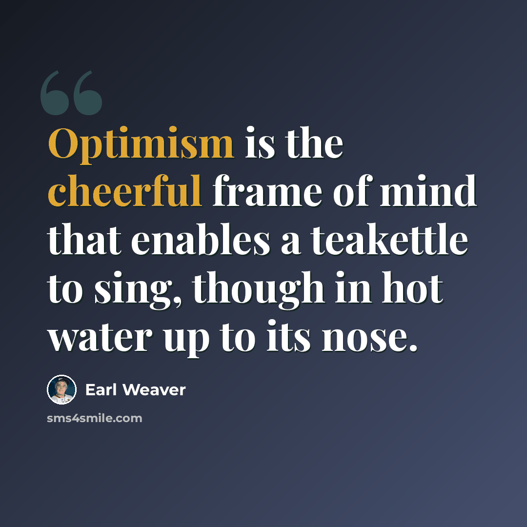 “Optimism is the cheerful frame of mind that enables a teakettle to sing, though in hot water up to its nose.” quote by Earl Weaver