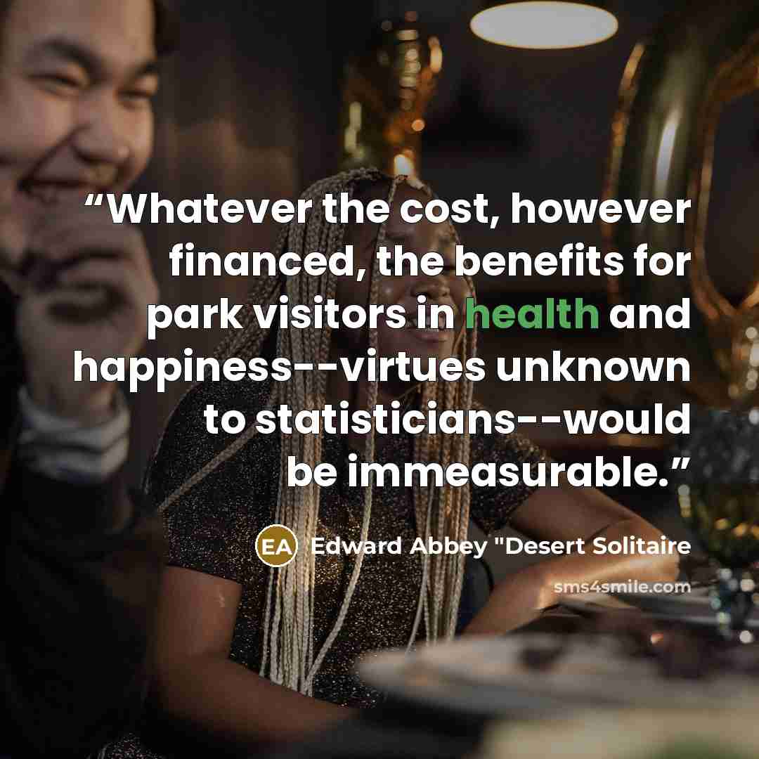 “Whatever the cost, however financed, the benefits for park visitors in health and happiness--virtues unknown to statisticians--would be immeasurable.” quote by Edward Abbey "Desert Solitaire