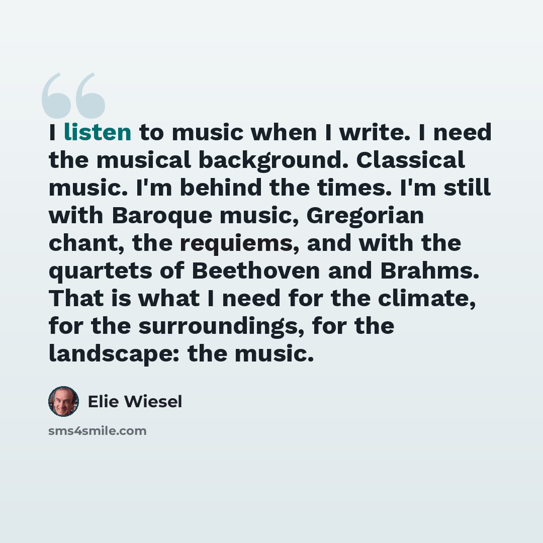 “I listen to music when I write. I need the musical background. Classical music. I'm behind the times. I'm still with Baroque music, Gregorian chant, the requiems, and with the quartets of Beethoven and Brahms. That is what I need for the climate, for the surroundings, for the landscape: the music.” quote by Elie Wiesel