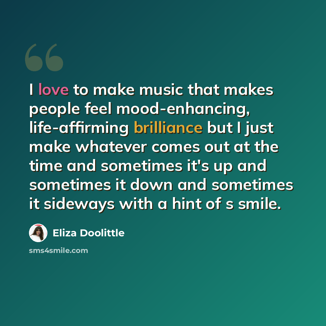 “I love to make music that makes people feel mood-enhancing, life-affirming brilliance but I just make whatever comes out at the time and sometimes it's up and sometimes it down and sometimes it sideways with a hint of s smile.” quote by Eliza Doolittle