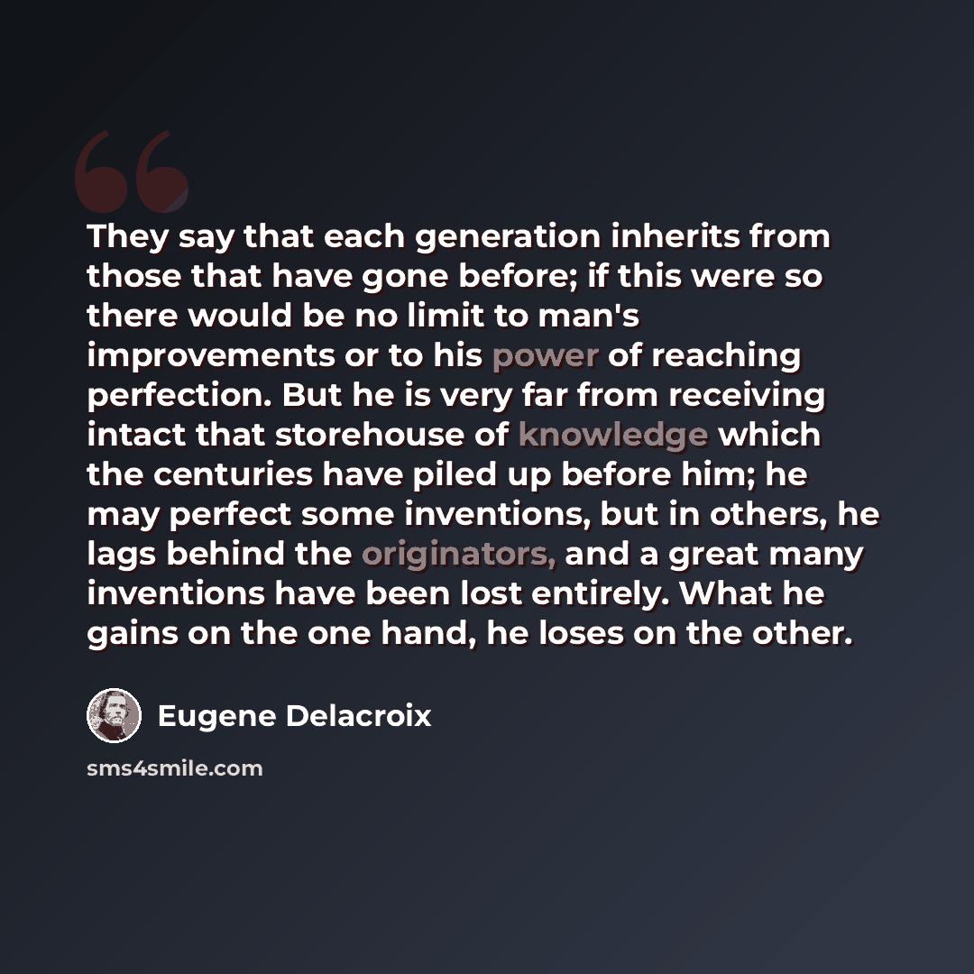 “They say that each generation inherits from those that have gone before; if this were so there would be no limit to man's improvements or to his power of reaching perfection. But he is very far from receiving intact that storehouse of knowledge which the centuries have piled up before him; he may…” quote by Eugene Delacroix